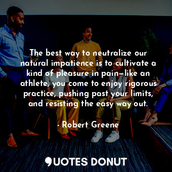 The best way to neutralize our natural impatience is to cultivate a kind of pleasure in pain—like an athlete, you come to enjoy rigorous practice, pushing past your limits, and resisting the easy way out.