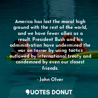 America has lost the moral high ground with the rest of the world, and we have fewer allies as a result. President Bush and his administration have undermined the war on terror by using tactics outlawed by international treaty and condemned by even our closest friends.