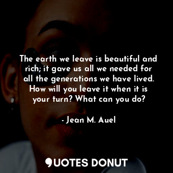 The earth we leave is beautiful and rich; it gave us all we needed for all the generations we have lived. How will you leave it when it is your turn? What can you do?