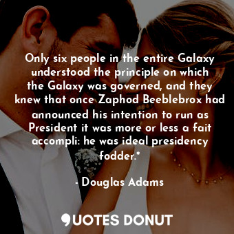 Only six people in the entire Galaxy understood the principle on which the Galaxy was governed, and they knew that once Zaphod Beeblebrox had announced his intention to run as President it was more or less a fait accompli: he was ideal presidency fodder.*