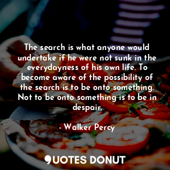 The search is what anyone would undertake if he were not sunk in the everydayness of his own life. To become aware of the possibility of the search is to be onto something. Not to be onto something is to be in despair.
