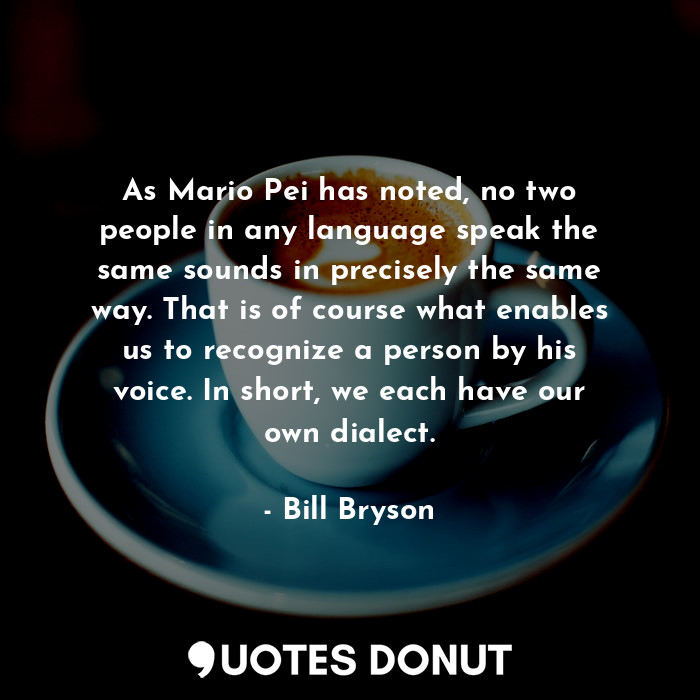 As Mario Pei has noted, no two people in any language speak the same sounds in precisely the same way. That is of course what enables us to recognize a person by his voice. In short, we each have our own dialect.