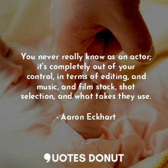 You never really know as an actor; it&#39;s completely out of your control, in terms of editing, and music, and film stock, shot selection, and what takes they use.