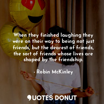 When they finished laughing they were on their way to being not just friends, but the dearest of friends, the sort of friends whose lives are shaped by the friendship.