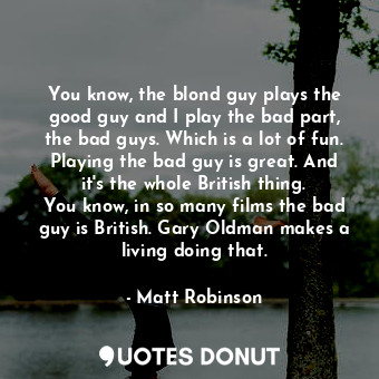 You know, the blond guy plays the good guy and I play the bad part, the bad guys. Which is a lot of fun. Playing the bad guy is great. And it&#39;s the whole British thing. You know, in so many films the bad guy is British. Gary Oldman makes a living doing that.