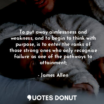To put away aimlessness and weakness, and to begin to think with purpose, is to enter the ranks of those strong ones who only recognize failure as one of the pathways to attainment;