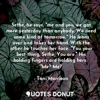 Sethe, he says, "me and you, we got more yesterday than anybody. We need some kind of tomorrow." He leans over and takes her hand. With the other he touches her face. "You your best thing, Sethe, You are." His holding fingers are holding hers.  "Me? Me?