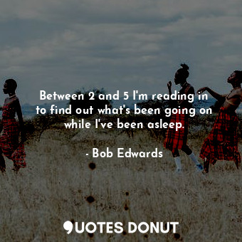  Between 2 and 5 I&#39;m reading in to find out what&#39;s been going on while I&... - Bob Edwards - Quotes Donut