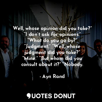 Well, whose opinion did you take?” “I don’t ask for opinions.” “What do you go by?” “Judgment.” “Well, whose judgment did you take?” “Mine.” “But whom did you consult about it?” “Nobody.