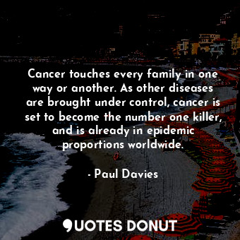 Cancer touches every family in one way or another. As other diseases are brought under control, cancer is set to become the number one killer, and is already in epidemic proportions worldwide.
