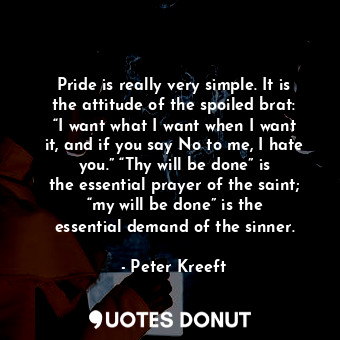 Pride is really very simple. It is the attitude of the spoiled brat: “I want what I want when I want it, and if you say No to me, I hate you.” “Thy will be done” is the essential prayer of the saint; “my will be done” is the essential demand of the sinner.