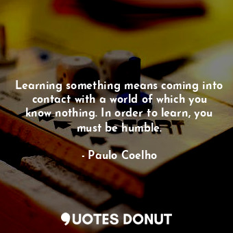 Learning something means coming into contact with a world of which you know nothing. In order to learn, you must be humble.
