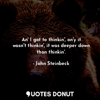 An' I got to thinkin', on'y it wasn't thinkin', it was deeper down than thinkin'.