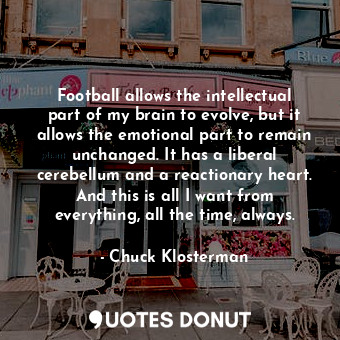 Football allows the intellectual part of my brain to evolve, but it allows the emotional part to remain unchanged. It has a liberal cerebellum and a reactionary heart. And this is all I want from everything, all the time, always.