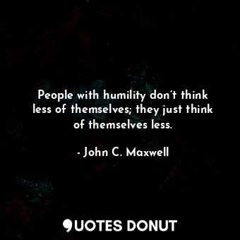 People with humility don’t think less of themselves; they just think of themselves less.