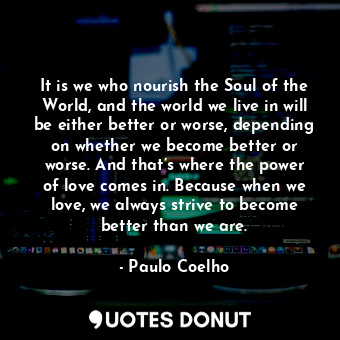 It is we who nourish the Soul of the World, and the world we live in will be either better or worse, depending on whether we become better or worse. And that’s where the power of love comes in. Because when we love, we always strive to become better than we are.