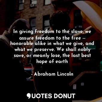 In giving freedom to the slave, we assure freedom to the free -- honorable alike in what we give, and what we preserve. We shall nobly save, or meanly lose, the last best hope of earth