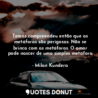 Tomás compreendeu então que as metáforas são perigosas. Não se brinca com as metáforas. O amor pode nascer de uma simples metáfora