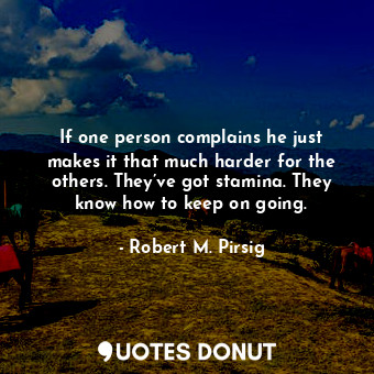 If one person complains he just makes it that much harder for the others. They’ve got stamina. They know how to keep on going.