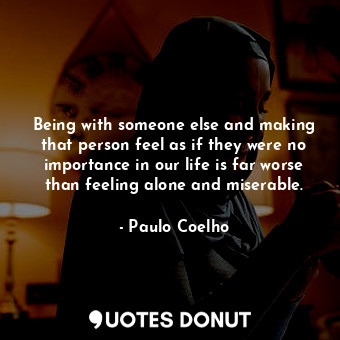 Being with someone else and making that person feel as if they were no importance in our life is far worse than feeling alone and miserable.