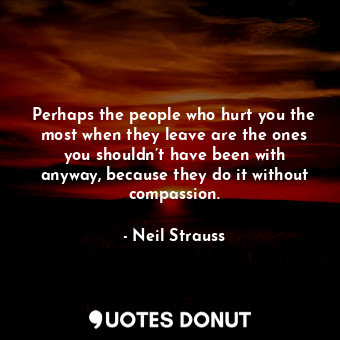 Perhaps the people who hurt you the most when they leave are the ones you shouldn’t have been with anyway, because they do it without compassion.