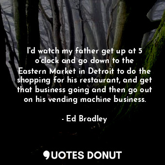  I&#39;d watch my father get up at 5 o&#39;clock and go down to the Eastern Marke... - Ed Bradley - Quotes Donut