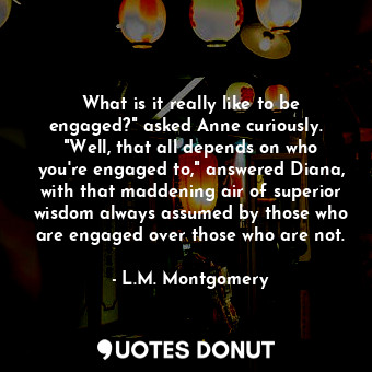 What is it really like to be engaged?" asked Anne curiously.   "Well, that all depends on who you're engaged to," answered Diana, with that maddening air of superior wisdom always assumed by those who are engaged over those who are not.