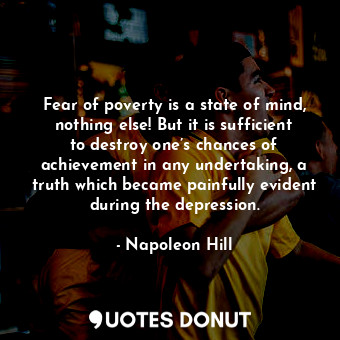 Fear of poverty is a state of mind, nothing else! But it is sufficient to destroy one’s chances of achievement in any undertaking, a truth which became painfully evident during the depression.