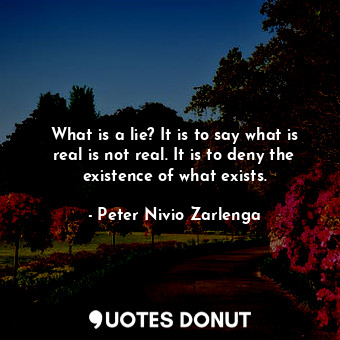 What is a lie? It is to say what is real is not real. It is to deny the existence of what exists.