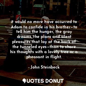 it would no more have occurred to Adam to confide in his brother—to tell him the hunger, the gray dreams, the plans and silent pleasures that lay at the back of the tunneled eyes—than to share his thoughts with a lovely tree or a pheasant in flight.