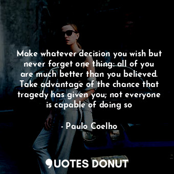 Make whatever decision you wish but never forget one thing: all of you are much better than you believed. Take advantage of the chance that tragedy has given you; not everyone is capable of doing so