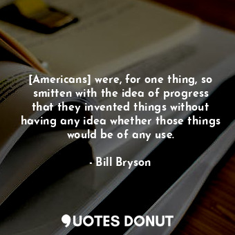 [Americans] were, for one thing, so smitten with the idea of progress that they invented things without having any idea whether those things would be of any use.