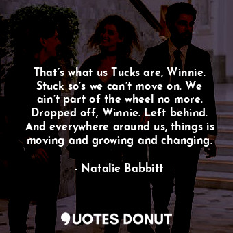 That’s what us Tucks are, Winnie. Stuck so’s we can’t move on. We ain’t part of the wheel no more. Dropped off, Winnie. Left behind. And everywhere around us, things is moving and growing and changing.