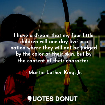 I have a dream that my four little children will one day live in a nation where they will not be judged by the color of their skin, but by the content of their character.