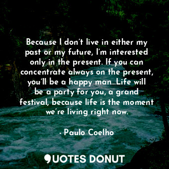 Because I don’t live in either my past or my future, I’m interested only in the present. If you can concentrate always on the present, you’ll be a happy man…Life will be a party for you, a grand festival, because life is the moment we’re living right now.