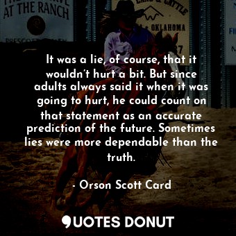 It was a lie, of course, that it wouldn’t hurt a bit. But since adults always said it when it was going to hurt, he could count on that statement as an accurate prediction of the future. Sometimes lies were more dependable than the truth.