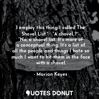 I employ this thing I called The Shovel List.”   “A shovel..?”  “No, a shovel list. It’s more of a conceptual thing. It’s a list of all the people and things I hate so much I want to hit them in the face with a shovel.