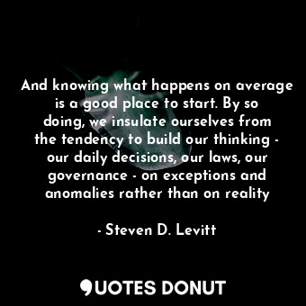 And knowing what happens on average is a good place to start. By so doing, we insulate ourselves from the tendency to build our thinking - our daily decisions, our laws, our governance - on exceptions and anomalies rather than on reality