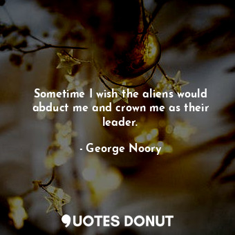  Sometime I wish the aliens would abduct me and crown me as their leader.... - George Noory - Quotes Donut