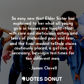So easy now that Elder Sister has explained to her what all young girls in houses are taught—that with care and meticulous acting and tears of pretended pain and fear, and the final modest telltale stains cautiously placed, a girl can, if necessary, be virgin ten times for ten different men.