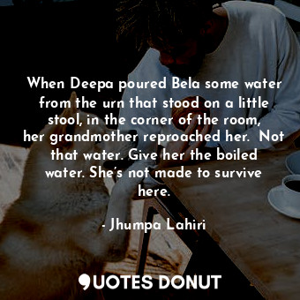 When Deepa poured Bela some water from the urn that stood on a little stool, in the corner of the room, her grandmother reproached her.  Not that water. Give her the boiled water. She’s not made to survive here.