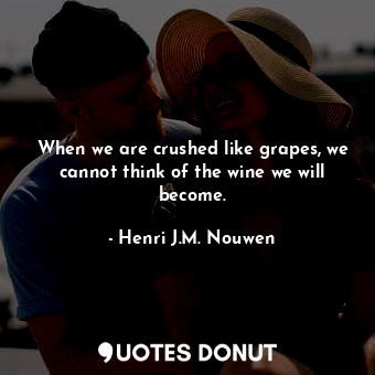 When we are crushed like grapes, we cannot think of the wine we will become.