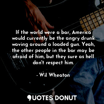 If the world were a bar, America would currently be the angry drunk waving around a loaded gun. Yeah, the other people in the bar may be afraid of him, but they sure as hell don&#39;t respect him.