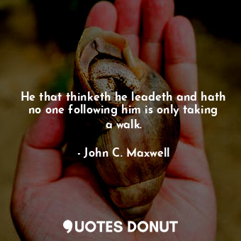 He that thinketh he leadeth and hath no one following him is only taking a walk.