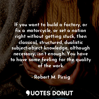 If you want to build a factory, or fix a motorcycle, or set a nation right without getting stuck, then classical, structured, dualistic subject-object knowledge, although necessary, isn’t enough. You have to have some feeling for the quality of the work.