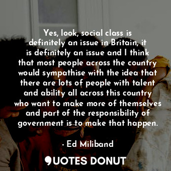 Yes, look, social class is definitely an issue in Britain, it is definitely an issue and I think that most people across the country would sympathise with the idea that there are lots of people with talent and ability all across this country who want to make more of themselves and part of the responsibility of government is to make that happen.