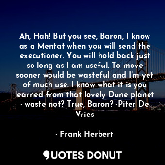 Ah, Hah! But you see, Baron, I know as a Mentat when you will send the executioner. You will hold back just so long as I am useful. To move sooner would be wasteful and I'm yet of much use. I know what it is you learned from that lovely Dune planet - waste not? True, Baron? -Piter De Vries