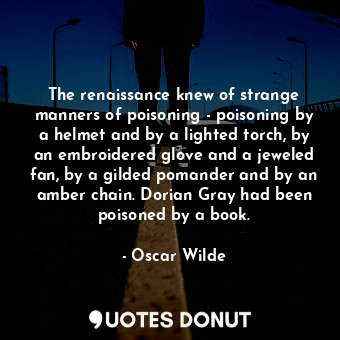 The renaissance knew of strange manners of poisoning - poisoning by a helmet and by a lighted torch, by an embroidered glove and a jeweled fan, by a gilded pomander and by an amber chain. Dorian Gray had been poisoned by a book.