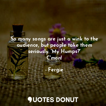 So many songs are just a wink to the audience, but people take them seriously. &#39;My Humps?&#39; C&#39;mon!