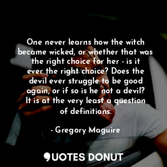 One never learns how the witch became wicked, or whether that was the right choice for her - is it ever the right choice? Does the devil ever struggle to be good again, or if so is he not a devil? It is at the very least a question of definitions.